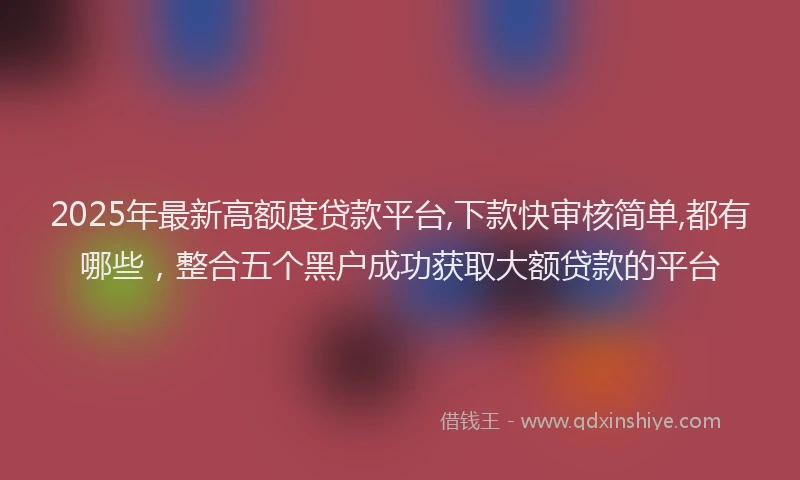 2025年最新高额度贷款平台,下款快审核简单,都有哪些，整合五个黑户成功获取大额贷款的平台
