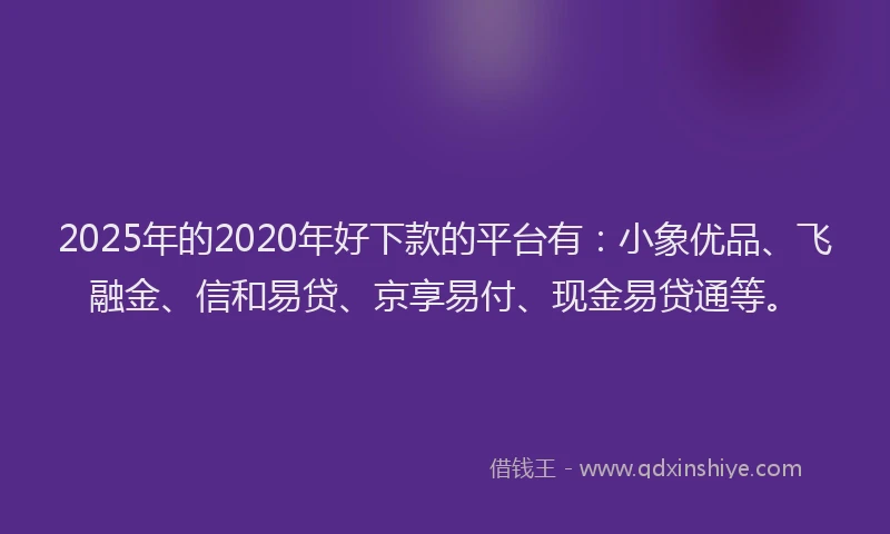 2025年的2020年好下款的平台有：小象优品、飞融金、信和易贷、京享易付、现金易贷通等。