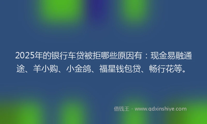 2025年的银行车贷被拒哪些原因有：现金易融通途、羊小购、小金鸽、福星钱包贷、畅行花等。