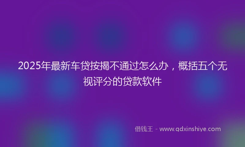 2025年最新车贷按揭不通过怎么办，概括五个无视评分的贷款软件