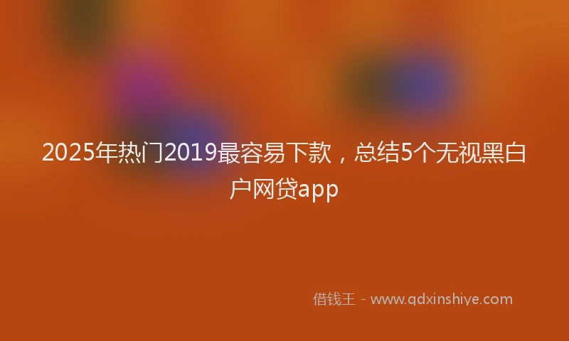 2025年热门2019最容易下款，总结5个无视黑白户网贷app