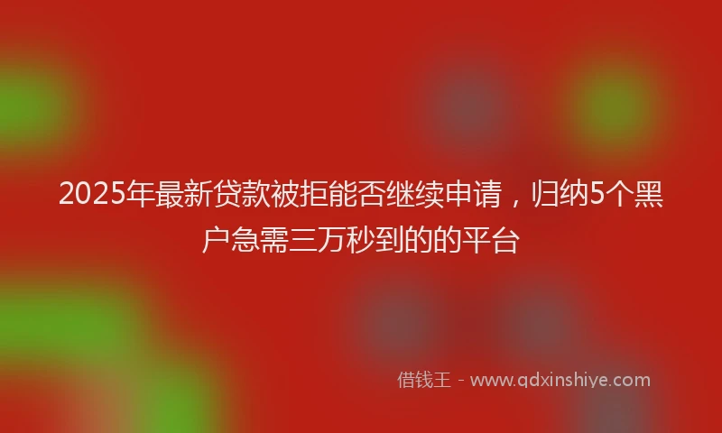 2025年最新贷款被拒能否继续申请，归纳5个黑户急需三万秒到的的平台