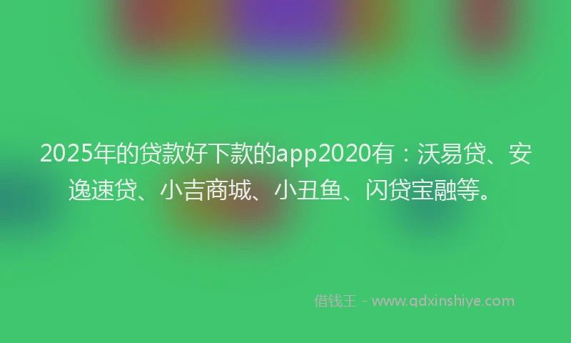 2025年的贷款好下款的app2020有：沃易贷、安逸速贷、小吉商城、小丑鱼、闪贷宝融等。
