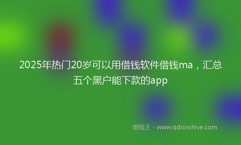 2025年热门20岁可以用借钱软件借钱ma，汇总五个黑户能下款的app