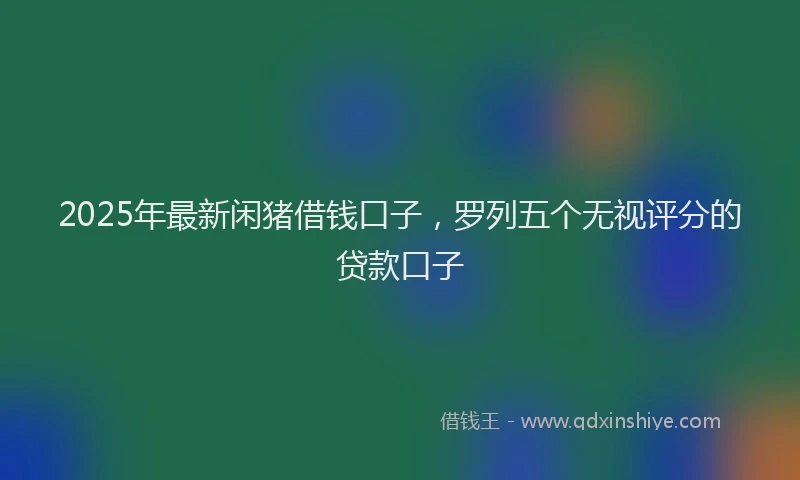 2025年最新闲猪借钱口子，罗列五个无视评分的贷款口子