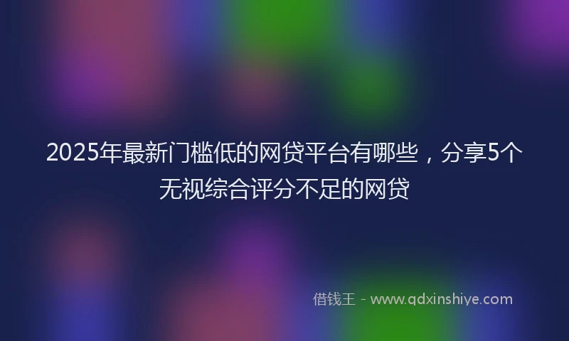 2025年最新门槛低的网贷平台有哪些，分享5个无视综合评分不足的网贷