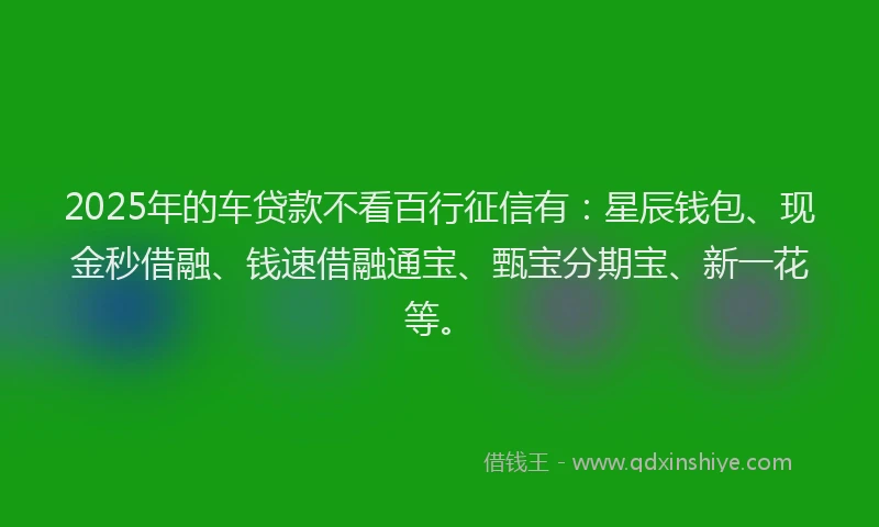2025年的车贷款不看百行征信有：星辰钱包、现金秒借融、钱速借融通宝、甄宝分期宝、新一花等。