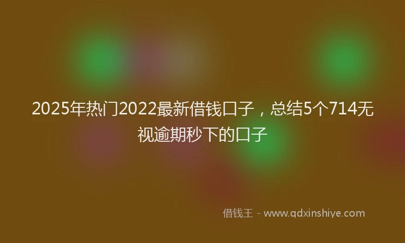 2025年热门2022最新借钱口子，总结5个714无视逾期秒下的口子