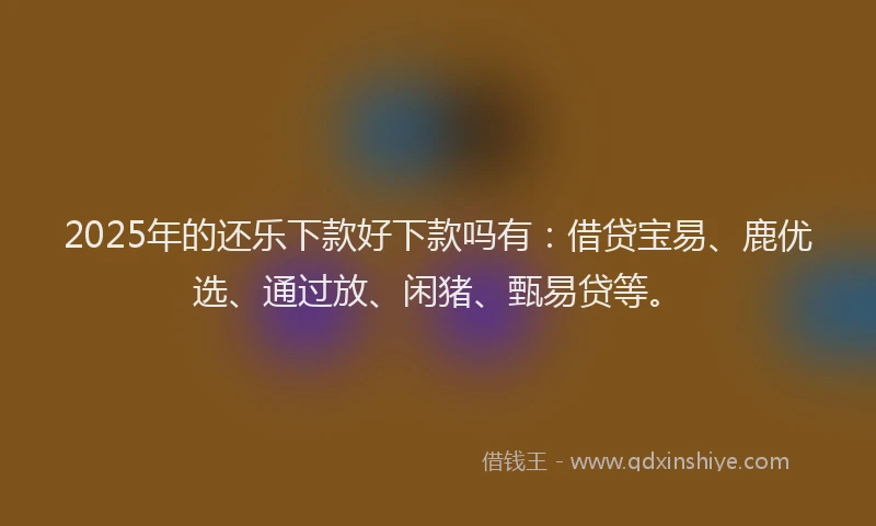2025年的还乐下款好下款吗有：借贷宝易、鹿优选、通过放、闲猪、甄易贷等。