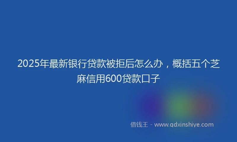 2025年最新银行贷款被拒后怎么办，概括五个芝麻信用600贷款口子