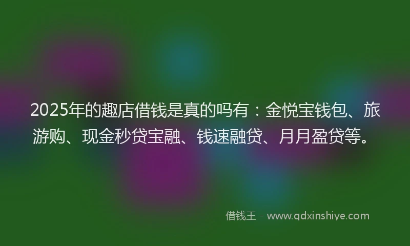 2025年的趣店借钱是真的吗有：金悦宝钱包、旅游购、现金秒贷宝融、钱速融贷、月月盈贷等。