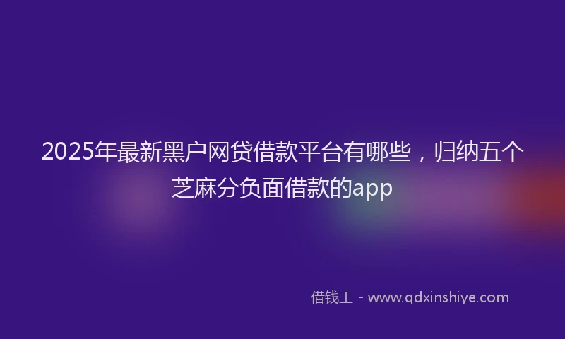 2025年最新黑户网贷借款平台有哪些，归纳五个芝麻分负面借款的app