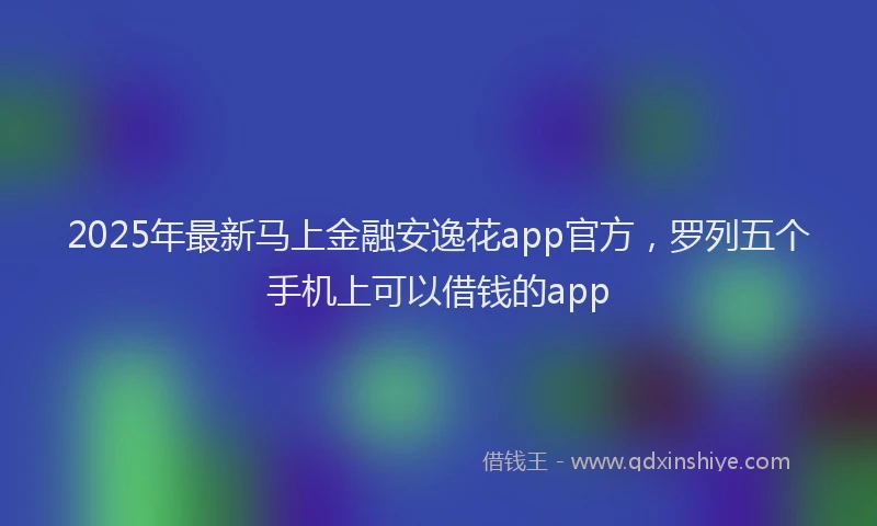 2025年最新马上金融安逸花app官方，罗列五个手机上可以借钱的app