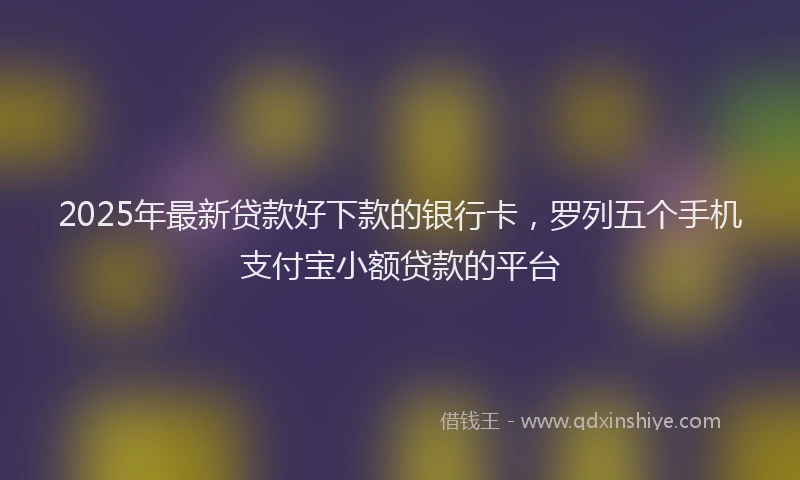 2025年最新贷款好下款的银行卡，罗列五个手机支付宝小额贷款的平台