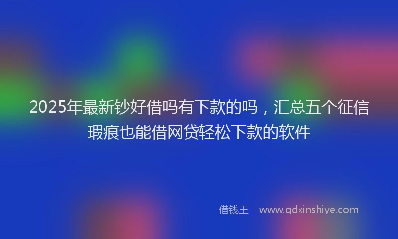 2025年最新钞好借吗有下款的吗，汇总五个征信瑕疵也能借网贷轻松下款的软件