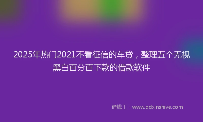 2025年热门2021不看征信的车贷，整理五个无视黑白百分百下款的借款软件