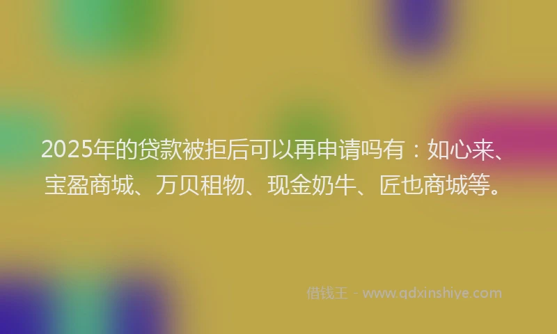 2025年的贷款被拒后可以再申请吗有：如心来、宝盈商城、万贝租物、现金奶牛、匠也商城等。
