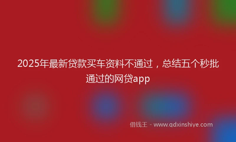 2025年最新贷款买车资料不通过，总结五个秒批通过的网贷app