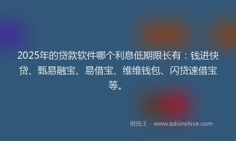 2025年的贷款软件哪个利息低期限长有：钱进快贷、甄易融宝、易借宝、维维钱包、闪贷速借宝等。