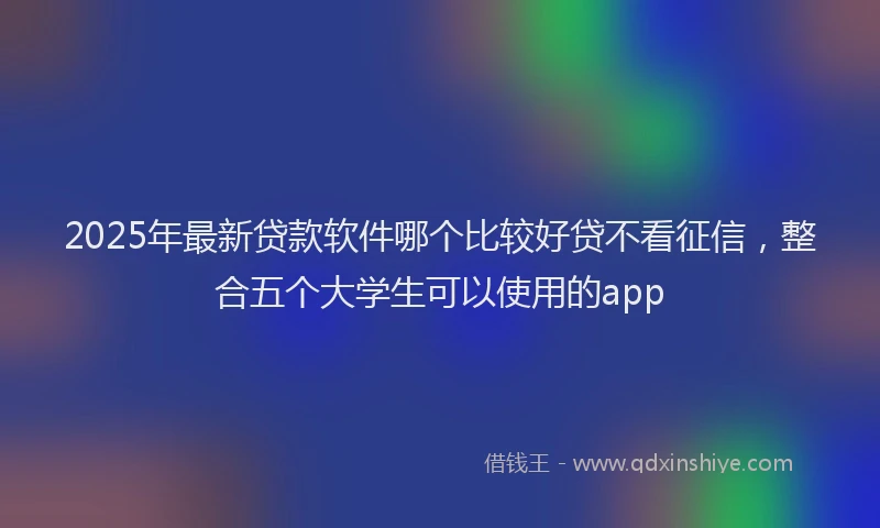 2025年最新贷款软件哪个比较好贷不看征信，整合五个大学生可以使用的app