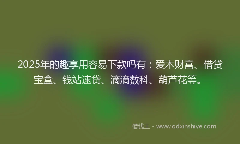 2025年的趣享用容易下款吗有：爱木财富、借贷宝盒、钱站速贷、滴滴数科、葫芦花等。