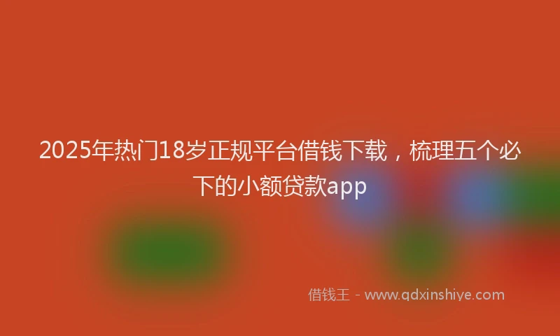 2025年热门18岁正规平台借钱下载，梳理五个必下的小额贷款app