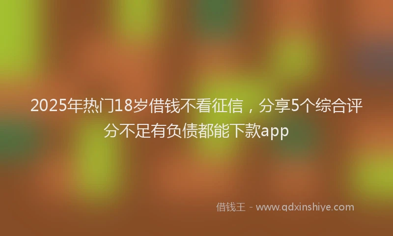 2025年热门18岁借钱不看征信，分享5个综合评分不足有负债都能下款app