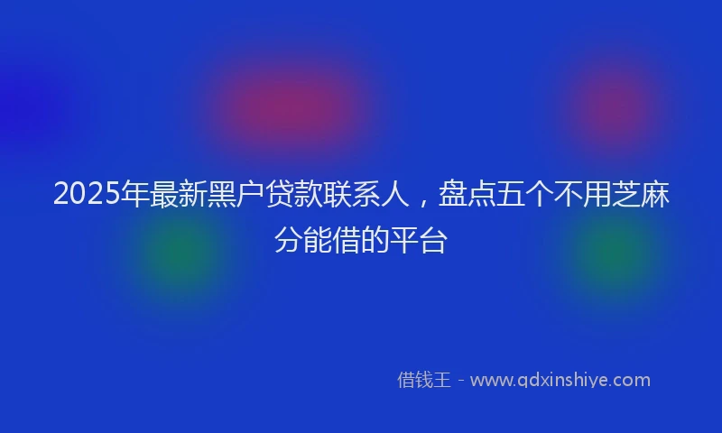 2025年最新黑户贷款联系人，盘点五个不用芝麻分能借的平台