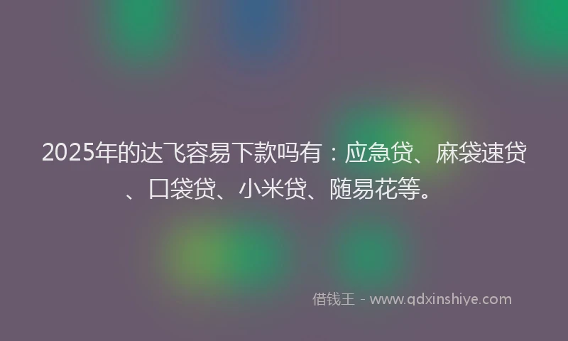 2025年的达飞容易下款吗有：应急贷、麻袋速贷、口袋贷、小米贷、随易花等。