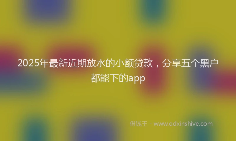 2025年最新近期放水的小额贷款，分享五个黑户都能下的app