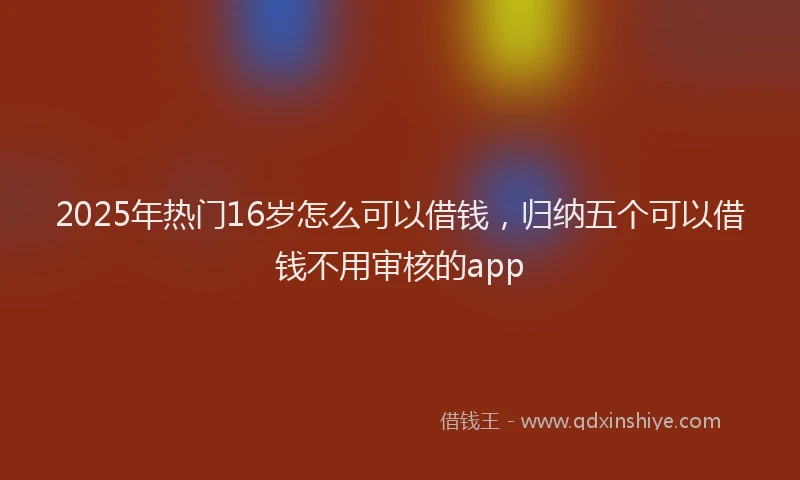 2025年热门16岁怎么可以借钱，归纳五个可以借钱不用审核的app
