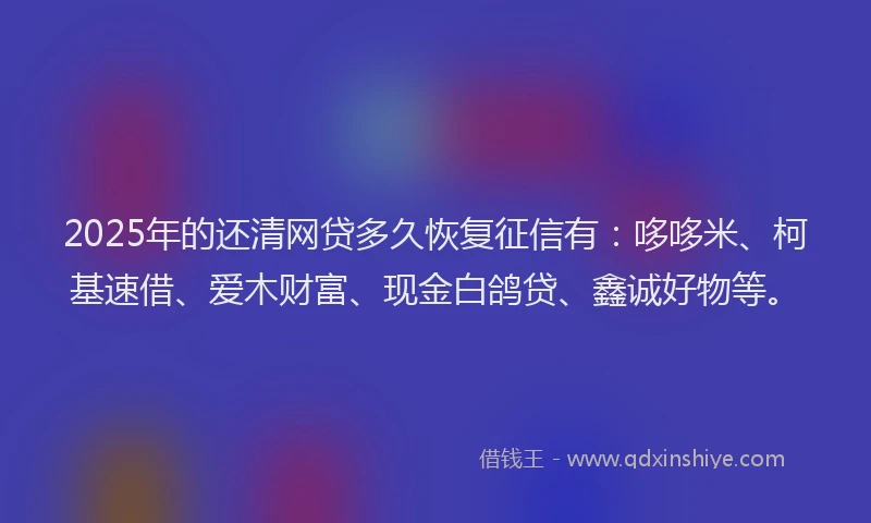 2025年的还清网贷多久恢复征信有：哆哆米、柯基速借、爱木财富、现金白鸽贷、鑫诚好物等。