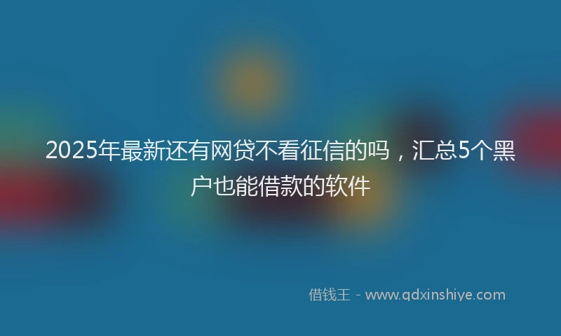 2025年最新还有网贷不看征信的吗，汇总5个黑户也能借款的软件