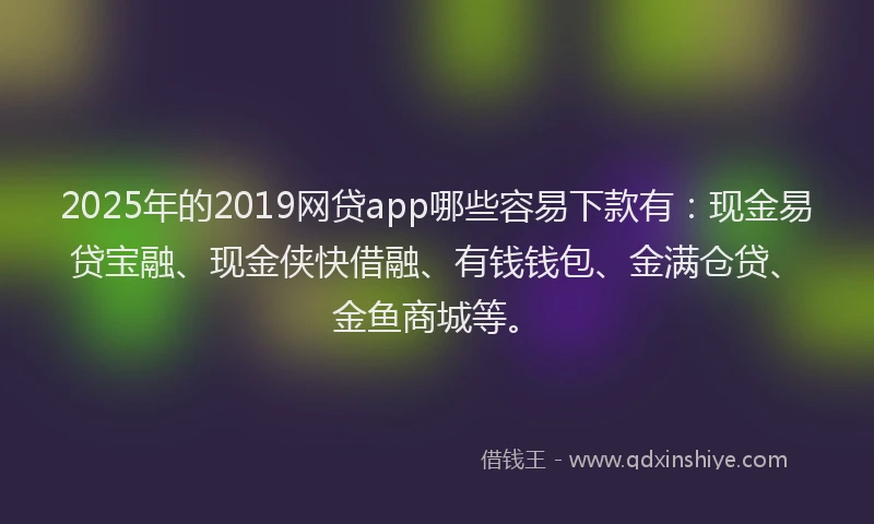 2025年的2019网贷app哪些容易下款有：现金易贷宝融、现金侠快借融、有钱钱包、金满仓贷、金鱼商城等。