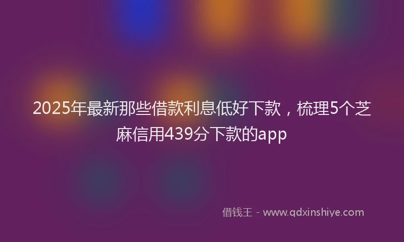 2025年最新那些借款利息低好下款，梳理5个芝麻信用439分下款的app