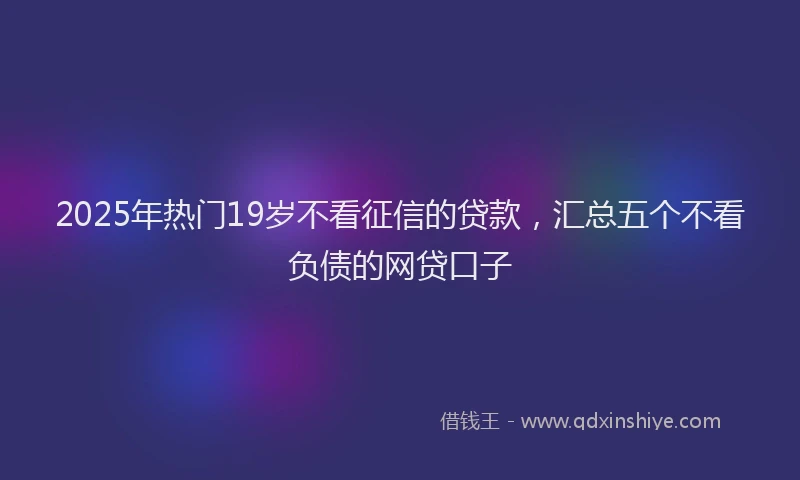 2025年热门19岁不看征信的贷款，汇总五个不看负债的网贷口子