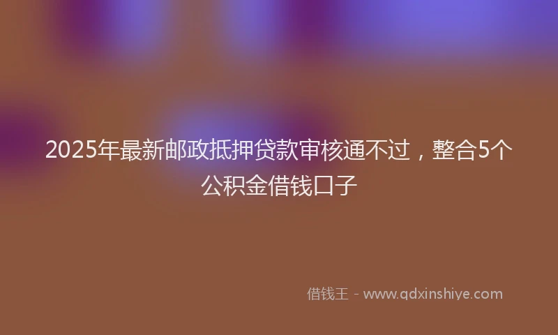 2025年最新邮政抵押贷款审核通不过，整合5个公积金借钱口子