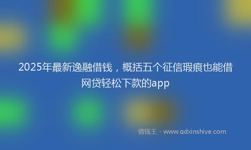 2025年最新逸融借钱，概括五个征信瑕疵也能借网贷轻松下款的app