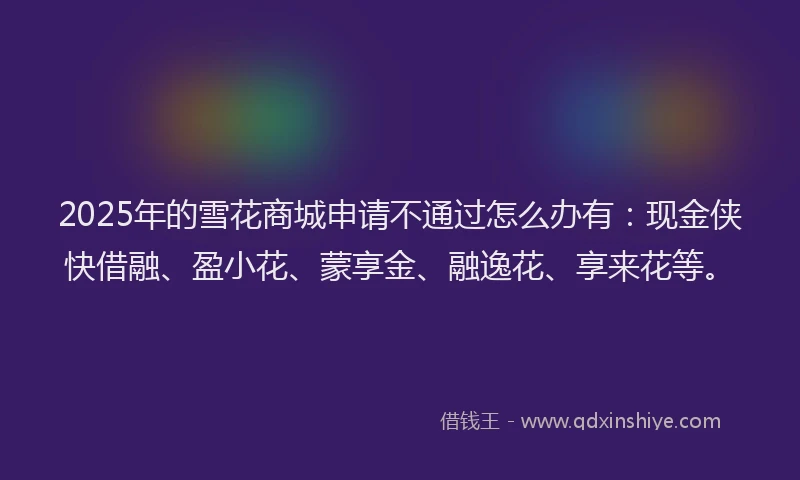 2025年的雪花商城申请不通过怎么办有：现金侠快借融、盈小花、蒙享金、融逸花、享来花等。