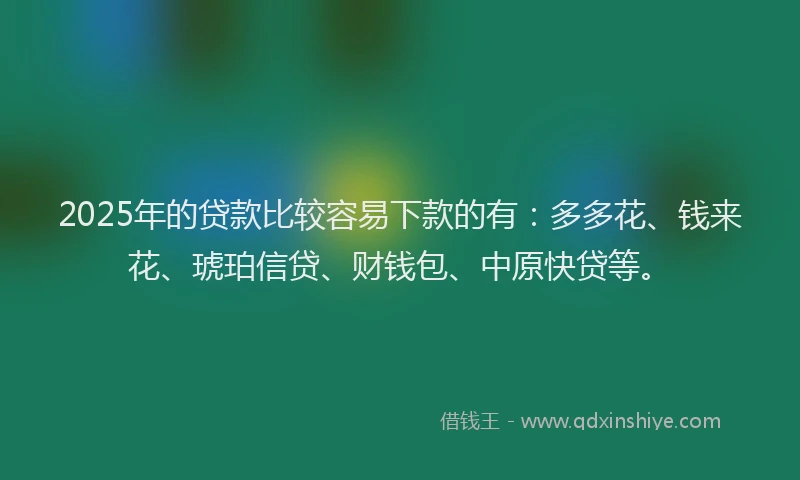 2025年的贷款比较容易下款的有：多多花、钱来花、琥珀信贷、财钱包、中原快贷等。
