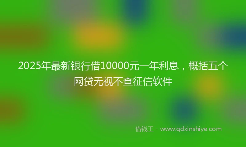 2025年最新银行借10000元一年利息，概括五个网贷无视不查征信软件