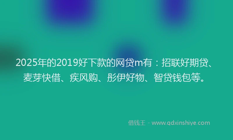 2025年的2019好下款的网贷m有：招联好期贷、麦芽快借、疾风购、彤伊好物、智贷钱包等。