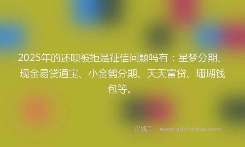 2025年的还呗被拒是征信问题吗有：星梦分期、现金易贷通宝、小金鹤分期、天天富贷、珊瑚钱包等。