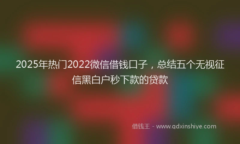 2025年热门2022微信借钱口子，总结五个无视征信黑白户秒下款的贷款