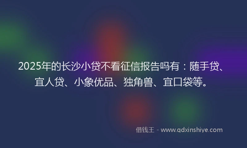 2025年的长沙小贷不看征信报告吗有：随手贷、宜人贷、小象优品、独角兽、宜口袋等。