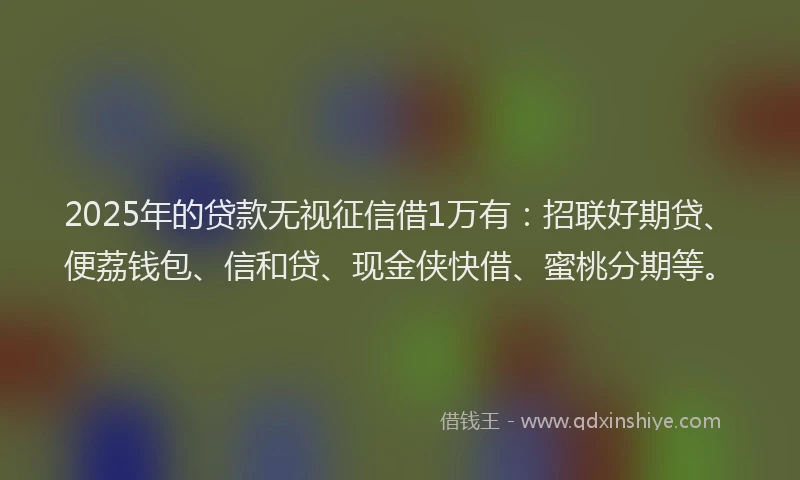 2025年的贷款无视征信借1万有：招联好期贷、便荔钱包、信和贷、现金侠快借、蜜桃分期等。