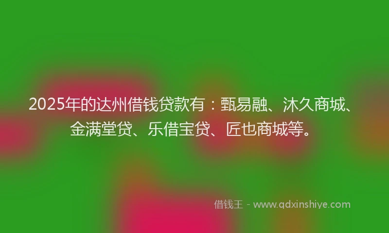 2025年的达州借钱贷款有：甄易融、沐久商城、金满堂贷、乐借宝贷、匠也商城等。