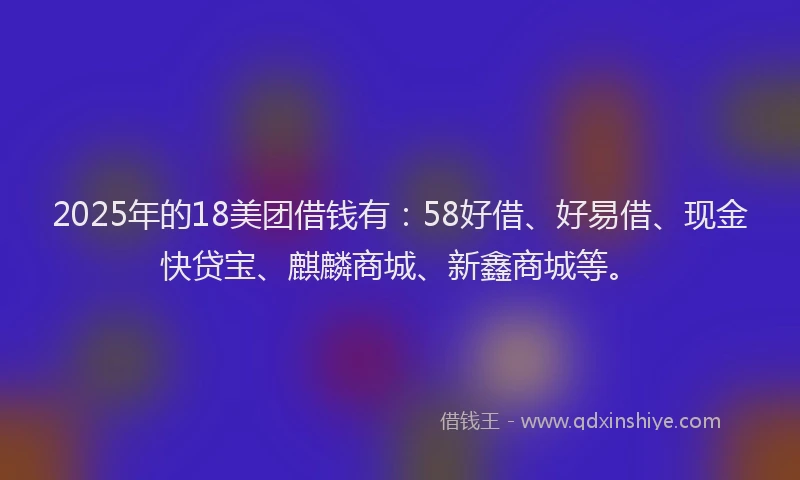 2025年的18美团借钱有：58好借、好易借、现金快贷宝、麒麟商城、新鑫商城等。