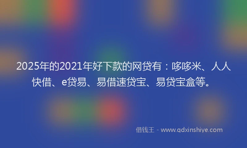2025年的2021年好下款的网贷有：哆哆米、人人快借、e贷易、易借速贷宝、易贷宝盒等。