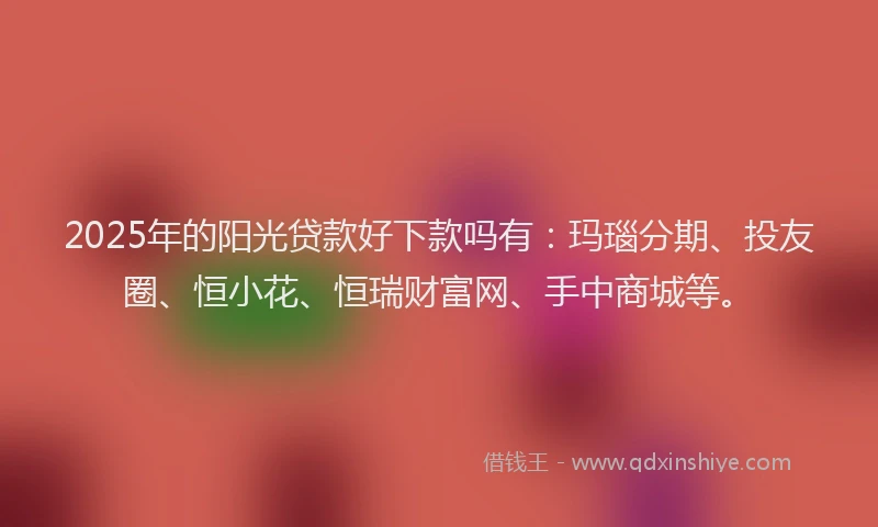 2025年的阳光贷款好下款吗有：玛瑙分期、投友圈、恒小花、恒瑞财富网、手中商城等。
